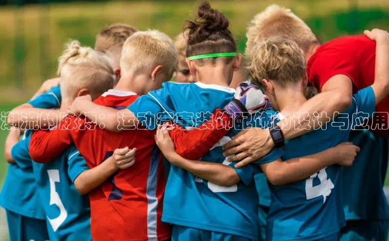 非凡体育2121平台下载百度翻译潮流的脉搏：运动赛事装饰配饰的设计与应用