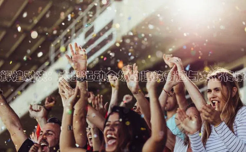 辉煌对决：大型运动会场的建筑奇迹与文化传承