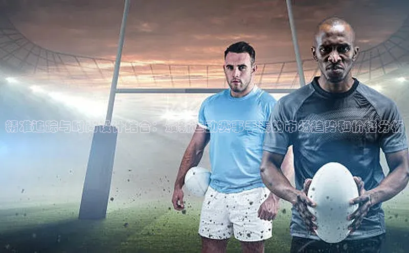 精准追踪与时尚设计结合：最新运动赛事手表的市场趋势和价格分析